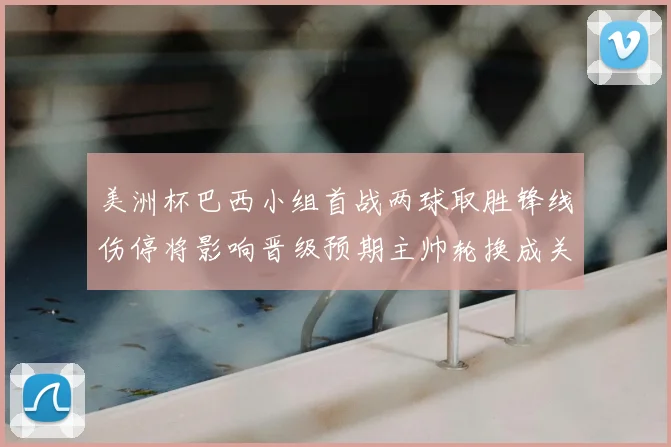 美洲杯巴西小组首战两球取胜锋线伤停将影响晋级预期主帅轮换成关键