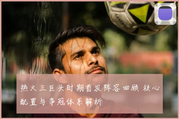 热火三巨头时期首发阵容回顾 核心配置与争冠体系解析