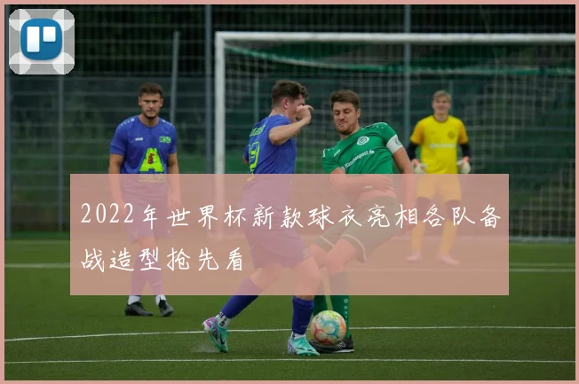 2022年世界杯新款球衣亮相各队备战造型抢先看