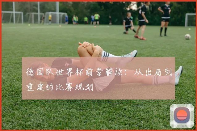 德国队世界杯前景解读:从出局到重建的比赛规划