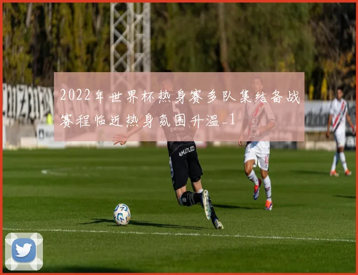 2022年世界杯热身赛多队集结备战赛程临近热身氛围升温_1