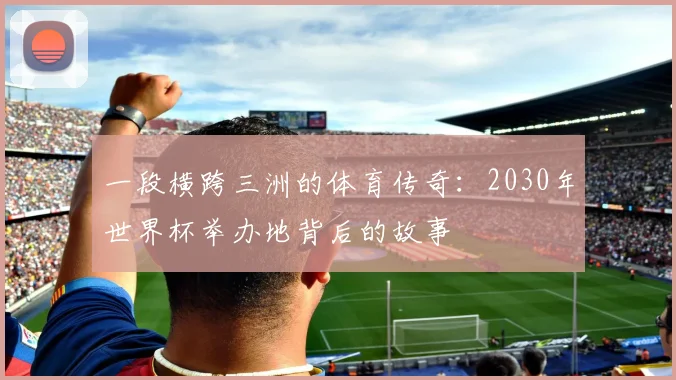 一段横跨三洲的体育传奇:2030年世界杯举办地背后的故事