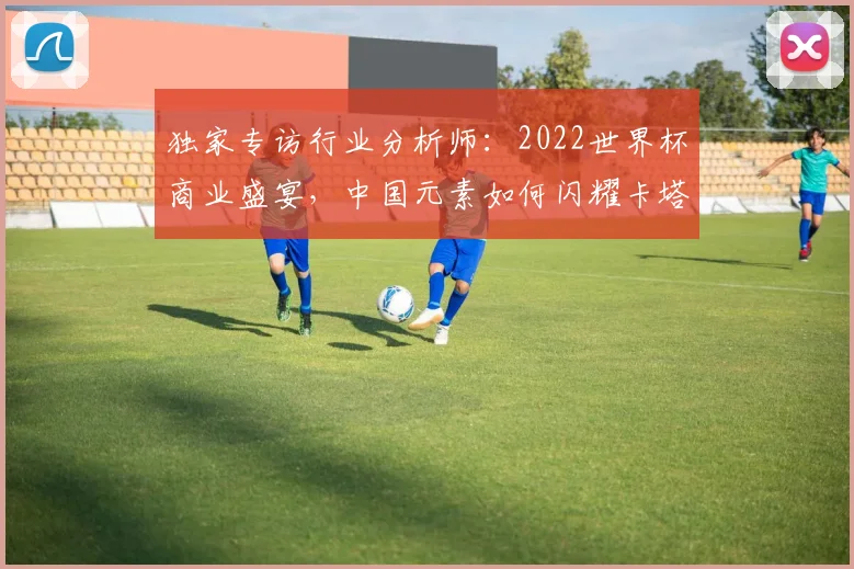 独家专访行业分析师：2022世界杯商业盛宴，中国元素如何闪耀卡塔尔？
