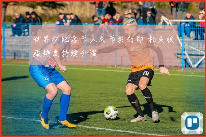 世界杯纪念币人民币发行即 相关收藏热度持续升温