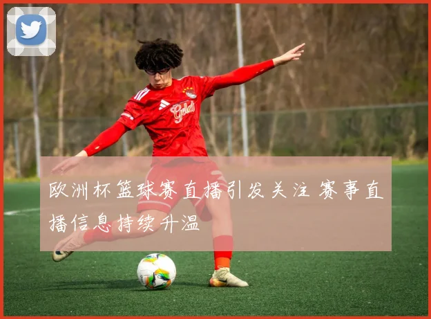 欧洲杯篮球赛直播引发关注 赛事直播信息持续升温