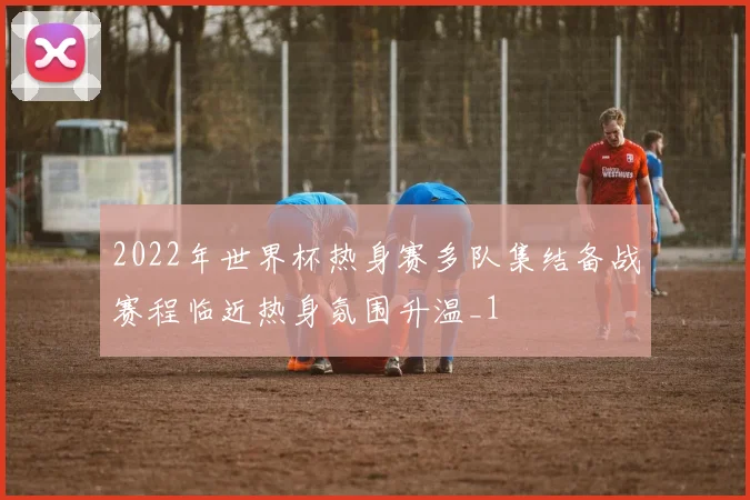 2022年世界杯热身赛多队集结备战赛程临近热身氛围升温_1