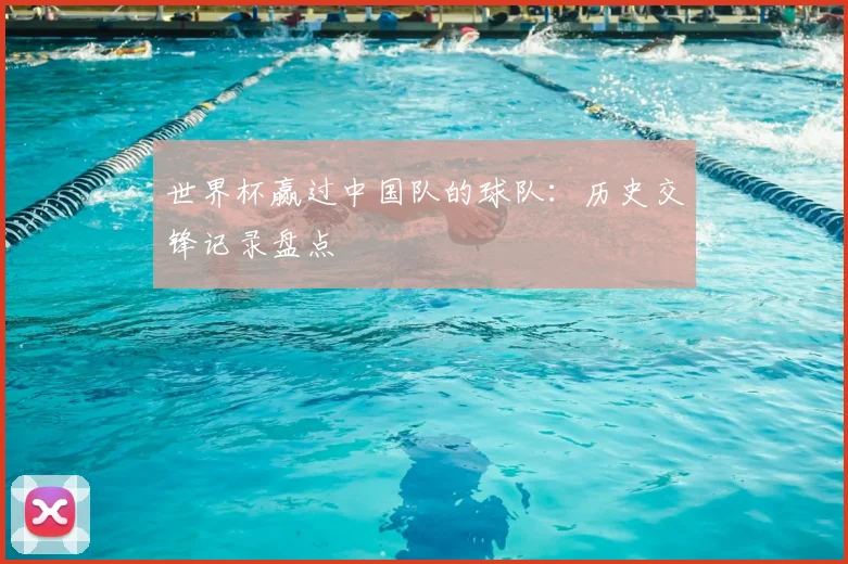 世界杯赢过中国队的球队:历史交锋记录盘点