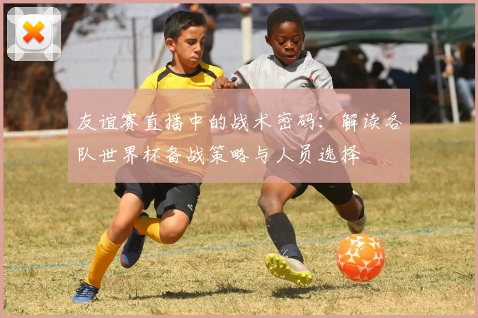 友谊赛直播中的战术密码：解读各队世界杯备战策略与人员选择