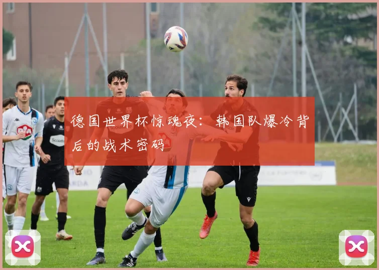 德国世界杯惊魂夜：韩国队爆冷背后的战术密码