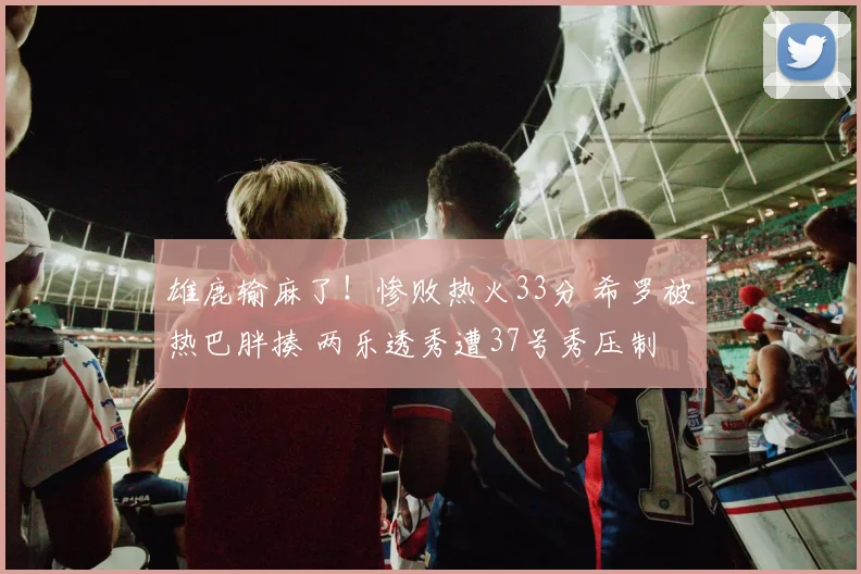 雄鹿输麻了!惨败热火33分 希罗被热巴胖揍 两乐透秀遭37号秀压制