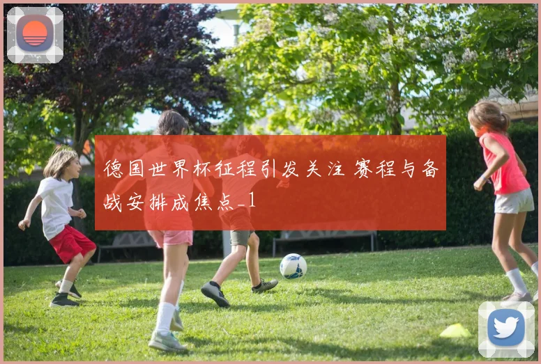 德国世界杯征程引发关注 赛程与备战安排成焦点_1