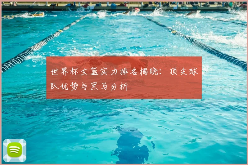 世界杯女篮实力排名揭晓:顶尖球队优势与黑马分析