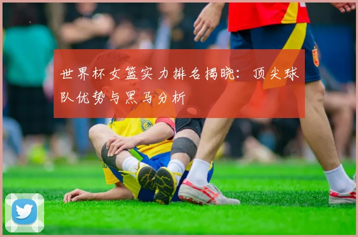 世界杯女篮实力排名揭晓：顶尖球队优势与黑马分析