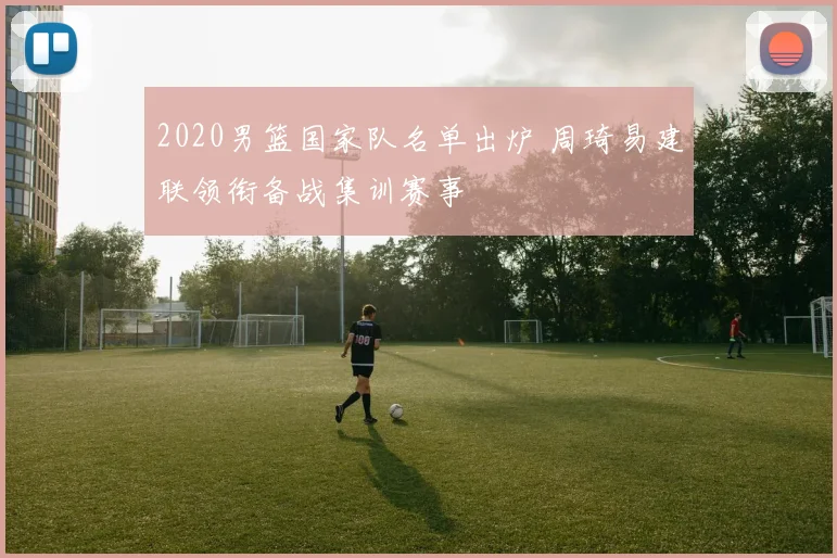 2020男篮国家队名单出炉 周琦易建联领衔备战集训赛事