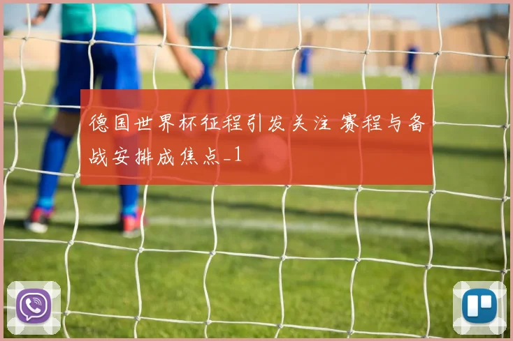 德国世界杯征程引发关注 赛程与备战安排成焦点_1