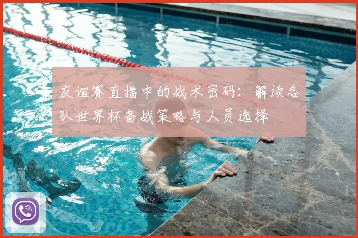 友谊赛直播中的战术密码：解读各队世界杯备战策略与人员选择