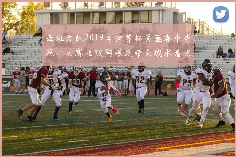 西班牙队2019年世界杯男篮赛中夺冠,决赛击败阿根廷带来战术看点
