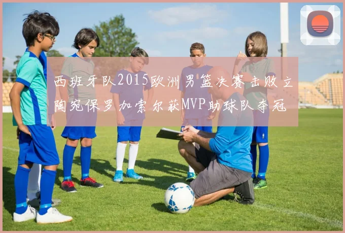 西班牙队2015欧洲男篮决赛击败立陶宛保罗加索尔获MVP助球队夺冠