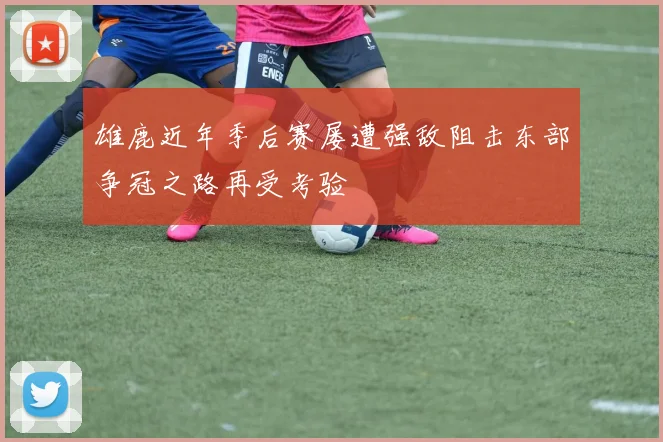 雄鹿近年季后赛屡遭强敌阻击东部争冠之路再受考验