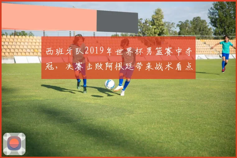 西班牙队2019年世界杯男篮赛中夺冠,决赛击败阿根廷带来战术看点